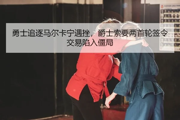 勇士追逐马尔卡宁遇挫，爵士索要两首轮签令交易陷入僵局